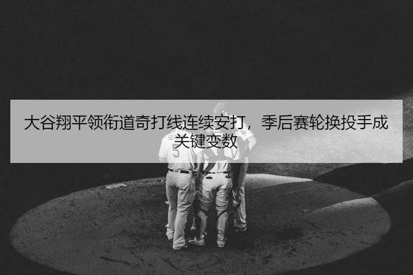 大谷翔平领衔道奇打线连续安打，季后赛轮换投手成关键变数