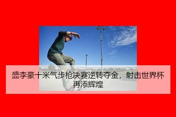 盛李豪十米气步枪决赛逆转夺金，射击世界杯再添辉煌